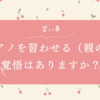 【習い事】ピアノを習わせる（親の）覚悟はありますか？