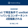 React で特定条件で useState を使っているコンポーネントが2回描画される