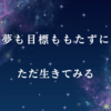 夢も目標ももたずに、ただ生きてみる。