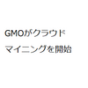 GMOが3月にクラウドマイニングを開始。説明会を世界9都市で開催