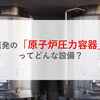 原発の「原子炉圧力容器」ってどんな設備？