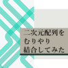 【EXCEL VBA】　一括で範囲取得した二次元配列を2つの配列を駆使してむりやり結合する方法　～ついでに不要な行も消してみた～