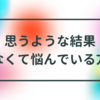 思うような結果がなかな出なくて悩んでいる方へ