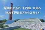 はじめての犬島アクセス完全ガイド｜フェリー・乗り場・島内観光の基本まとめ（瀬戸内国際芸術祭2025）