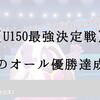 【U150最強決定戦】夢のオール優勝達成！！