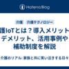 介護IoTとは？導入メリットやデメリット、活用事例や補助制度を解説