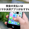 税金の支払いはスマホ決済アプリがおすすめ