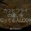 2403食目「カツとフライの違いを知ってる人は20%」違いってなんだろう？