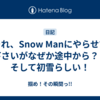それ、Snow Manにやらせて下さいがなぜか途中から？？そして初雪らしい！