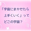 「宇宙にまかせたら上手くいく」ってどこの宇宙？