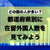 どの国の人が多い？都道府県別に在留外国人数を見てみよう