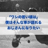 「ワシの若い頃は」僕はそんな事が語れるおじさんになりたい