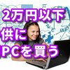 学校が休みになったので、2万円以内で子供に初めてのパソコンを買います。