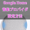 AIスピーカー『Google Home』の音楽プロバイダ（デフォルト設定）を変更する方法！