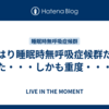 やはり睡眠時無呼吸症候群だった・・・しかも重度・・・