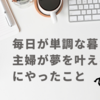 毎日が単調な暮らしの主婦が夢を叶えるためにやったこと