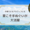 夏こそ手ぬぐいが大活躍！子育てにもアラフィフにも手ぬぐいのススメ