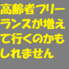 これからは、高齢者フリーランスが増えて行くかもしれません