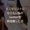 ミニマリストになりたい私がtwitterを断捨離した話