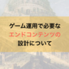 ゲーム運用で必要なエンドコンテンツの設計について