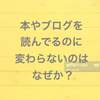 本やブログを読んでるのに自分が変わらないのはなぜか！？