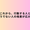 これから、行動する人とそうでない人の格差が広がる