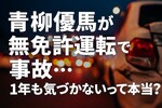青柳優馬が無免許運転で事故「1年気づかなかった」は本当？処分と法的リスクを解説