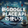 初心者でもok！ Google Map API Places(New)の使い方 - Pythonコード付きで完全解説