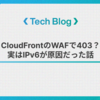 CloudFrontのWAFで403？実はIPv6が原因だった話