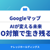 AIが変えるGoogleマップの未来：LLMO対策で生き残る戦略【ダイジェスト版】