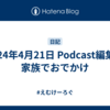 2024年4月21日 Podcast編集・家族でおでかけ