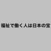 福祉で働く人は日本の宝