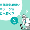 音声認識処理後の音声データはどこへ行く？