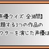 【声優クイズ 全30問】出題する3つの作品のキャラクターを演じた声優は？