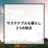 【サステナブルな暮らし】"2つの視点"を持ったサステナブルな暮らし