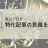 【雑記ブログ】特化記事の意義を知りまして【ただ楽しくて書きまして】