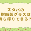 スタバの樹脂製グラスは持ち帰りできる？最新ルールと飲み残し対応まとめ