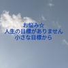 お悩み☆人生の目標がありません。小さな目標から。