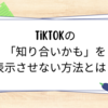 TikTokの「知り合いかも」を表示させない方法とは？