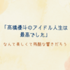 「髙橋優斗のアイドル人生は最高でした」なんて美しくて残酷な響きだろう