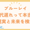 ブルーレイ時代遅れって本当？現実と未来を検証