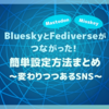 ※接続負荷軽減のため、一時非公開※BlueskyとFediverse(MastodonやMisskey等)がつながった！簡単設定方法まとめ ～変わりつつあるSNS～