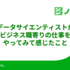 データサイエンティストがビジネス職寄りの仕事をやってみて感じたこと