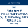 「php-fpm がリクエスト処理する仕組みを追う」を PHPerKaigi 2025 で発表しました