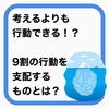 考えるよりも行動できる！？行動の9割を支配しているものとは？