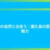 感動の自然と出会う：屋久島の歴史と魅力