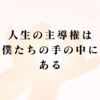 人生の主導権は、僕たちの手の中にある