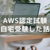 AWS認定試験を自宅で受験した話～事前準備や当日の対応など