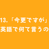 #113.「今更ですが」って英語で何て言うの？