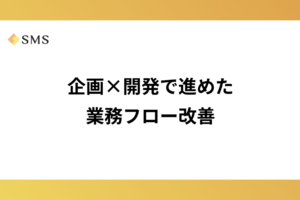 企画×開発で進めた業務フロー改善
